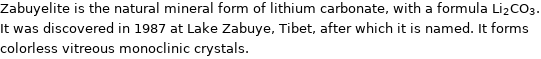 Zabuyelite is the natural mineral form of lithium carbonate, with a formula Li_2CO_3. It was discovered in 1987 at Lake Zabuye, Tibet, after which it is named. It forms colorless vitreous monoclinic crystals.