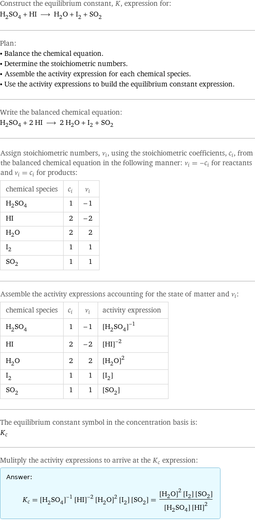 Construct the equilibrium constant, K, expression for: H_2SO_4 + HI ⟶ H_2O + I_2 + SO_2 Plan: • Balance the chemical equation. • Determine the stoichiometric numbers. • Assemble the activity expression for each chemical species. • Use the activity expressions to build the equilibrium constant expression. Write the balanced chemical equation: H_2SO_4 + 2 HI ⟶ 2 H_2O + I_2 + SO_2 Assign stoichiometric numbers, ν_i, using the stoichiometric coefficients, c_i, from the balanced chemical equation in the following manner: ν_i = -c_i for reactants and ν_i = c_i for products: chemical species | c_i | ν_i H_2SO_4 | 1 | -1 HI | 2 | -2 H_2O | 2 | 2 I_2 | 1 | 1 SO_2 | 1 | 1 Assemble the activity expressions accounting for the state of matter and ν_i: chemical species | c_i | ν_i | activity expression H_2SO_4 | 1 | -1 | ([H2SO4])^(-1) HI | 2 | -2 | ([HI])^(-2) H_2O | 2 | 2 | ([H2O])^2 I_2 | 1 | 1 | [I2] SO_2 | 1 | 1 | [SO2] The equilibrium constant symbol in the concentration basis is: K_c Mulitply the activity expressions to arrive at the K_c expression: Answer: |   | K_c = ([H2SO4])^(-1) ([HI])^(-2) ([H2O])^2 [I2] [SO2] = (([H2O])^2 [I2] [SO2])/([H2SO4] ([HI])^2)