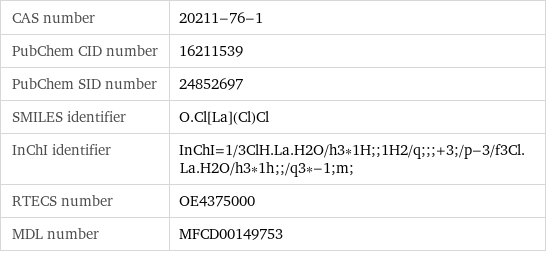 CAS number | 20211-76-1 PubChem CID number | 16211539 PubChem SID number | 24852697 SMILES identifier | O.Cl[La](Cl)Cl InChI identifier | InChI=1/3ClH.La.H2O/h3*1H;;1H2/q;;;+3;/p-3/f3Cl.La.H2O/h3*1h;;/q3*-1;m; RTECS number | OE4375000 MDL number | MFCD00149753