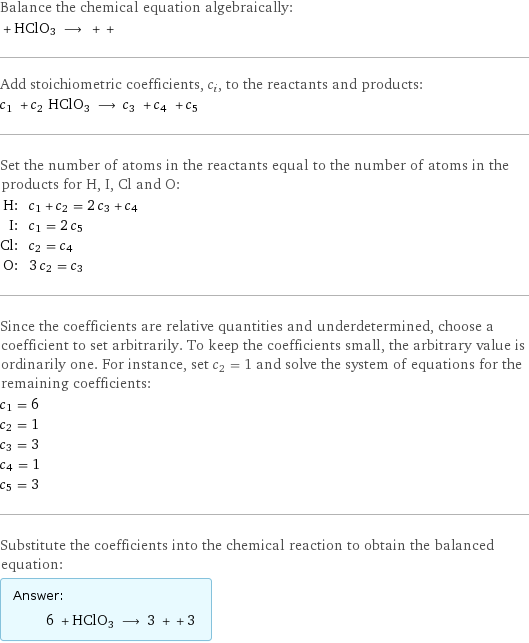 Balance the chemical equation algebraically:  + HClO3 ⟶ + +  Add stoichiometric coefficients, c_i, to the reactants and products: c_1 + c_2 HClO3 ⟶ c_3 + c_4 + c_5  Set the number of atoms in the reactants equal to the number of atoms in the products for H, I, Cl and O: H: | c_1 + c_2 = 2 c_3 + c_4 I: | c_1 = 2 c_5 Cl: | c_2 = c_4 O: | 3 c_2 = c_3 Since the coefficients are relative quantities and underdetermined, choose a coefficient to set arbitrarily. To keep the coefficients small, the arbitrary value is ordinarily one. For instance, set c_2 = 1 and solve the system of equations for the remaining coefficients: c_1 = 6 c_2 = 1 c_3 = 3 c_4 = 1 c_5 = 3 Substitute the coefficients into the chemical reaction to obtain the balanced equation: Answer: |   | 6 + HClO3 ⟶ 3 + + 3 