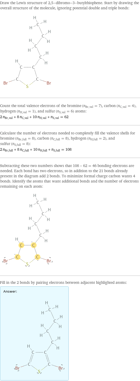 Draw the Lewis structure of 2, 5-dibromo-3-butylthiophene. Start by drawing the overall structure of the molecule, ignoring potential double and triple bonds:  Count the total valence electrons of the bromine (n_Br, val = 7), carbon (n_C, val = 4), hydrogen (n_H, val = 1), and sulfur (n_S, val = 6) atoms: 2 n_Br, val + 8 n_C, val + 10 n_H, val + n_S, val = 62 Calculate the number of electrons needed to completely fill the valence shells for bromine (n_Br, full = 8), carbon (n_C, full = 8), hydrogen (n_H, full = 2), and sulfur (n_S, full = 8): 2 n_Br, full + 8 n_C, full + 10 n_H, full + n_S, full = 108 Subtracting these two numbers shows that 108 - 62 = 46 bonding electrons are needed. Each bond has two electrons, so in addition to the 21 bonds already present in the diagram add 2 bonds. To minimize formal charge carbon wants 4 bonds. Identify the atoms that want additional bonds and the number of electrons remaining on each atom:  Fill in the 2 bonds by pairing electrons between adjacent highlighted atoms: Answer: |   | 