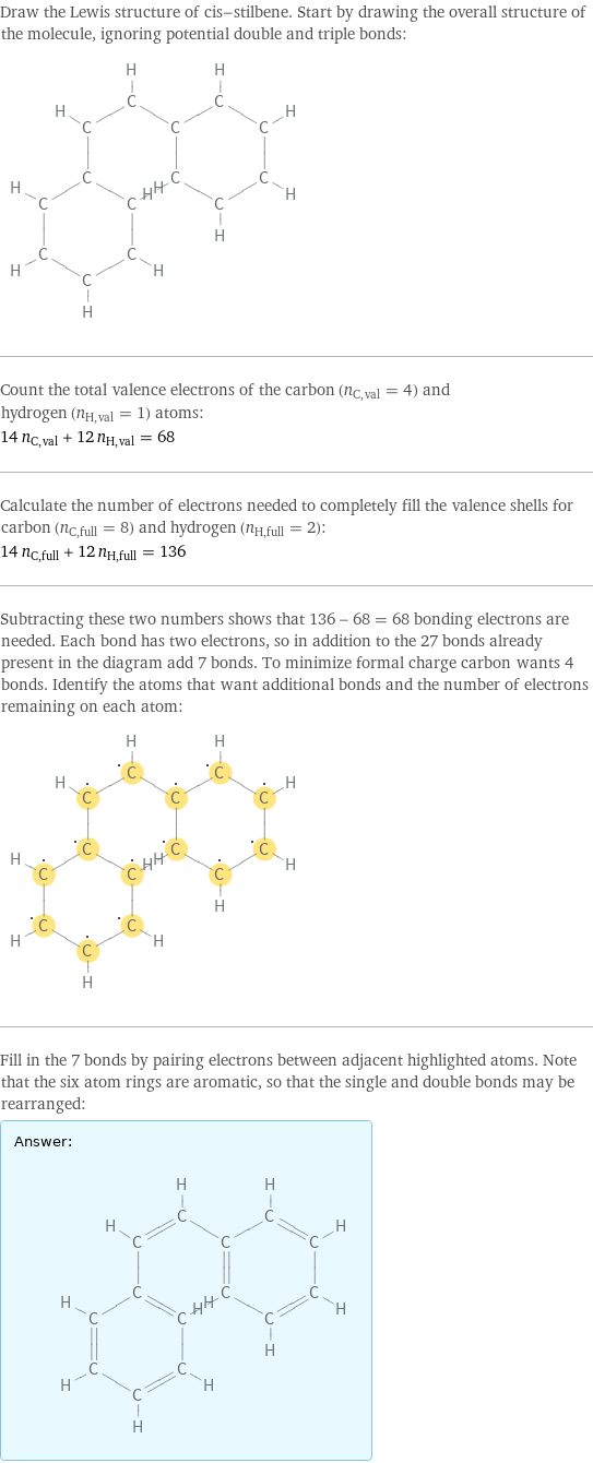 Draw the Lewis structure of cis-stilbene. Start by drawing the overall structure of the molecule, ignoring potential double and triple bonds:  Count the total valence electrons of the carbon (n_C, val = 4) and hydrogen (n_H, val = 1) atoms: 14 n_C, val + 12 n_H, val = 68 Calculate the number of electrons needed to completely fill the valence shells for carbon (n_C, full = 8) and hydrogen (n_H, full = 2): 14 n_C, full + 12 n_H, full = 136 Subtracting these two numbers shows that 136 - 68 = 68 bonding electrons are needed. Each bond has two electrons, so in addition to the 27 bonds already present in the diagram add 7 bonds. To minimize formal charge carbon wants 4 bonds. Identify the atoms that want additional bonds and the number of electrons remaining on each atom:  Fill in the 7 bonds by pairing electrons between adjacent highlighted atoms. Note that the six atom rings are aromatic, so that the single and double bonds may be rearranged: Answer: |   | 