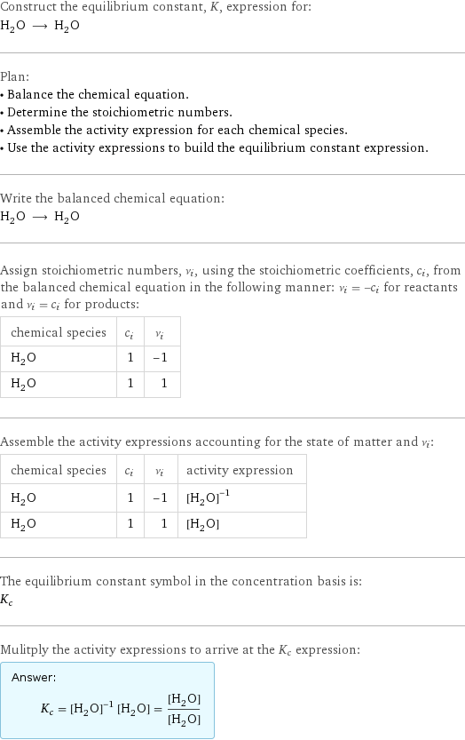 Construct the equilibrium constant, K, expression for: H_2O ⟶ H_2O Plan: • Balance the chemical equation. • Determine the stoichiometric numbers. • Assemble the activity expression for each chemical species. • Use the activity expressions to build the equilibrium constant expression. Write the balanced chemical equation: H_2O ⟶ H_2O Assign stoichiometric numbers, ν_i, using the stoichiometric coefficients, c_i, from the balanced chemical equation in the following manner: ν_i = -c_i for reactants and ν_i = c_i for products: chemical species | c_i | ν_i H_2O | 1 | -1 H_2O | 1 | 1 Assemble the activity expressions accounting for the state of matter and ν_i: chemical species | c_i | ν_i | activity expression H_2O | 1 | -1 | ([H2O])^(-1) H_2O | 1 | 1 | [H2O] The equilibrium constant symbol in the concentration basis is: K_c Mulitply the activity expressions to arrive at the K_c expression: Answer: |   | K_c = ([H2O])^(-1) [H2O] = ([H2O])/([H2O])