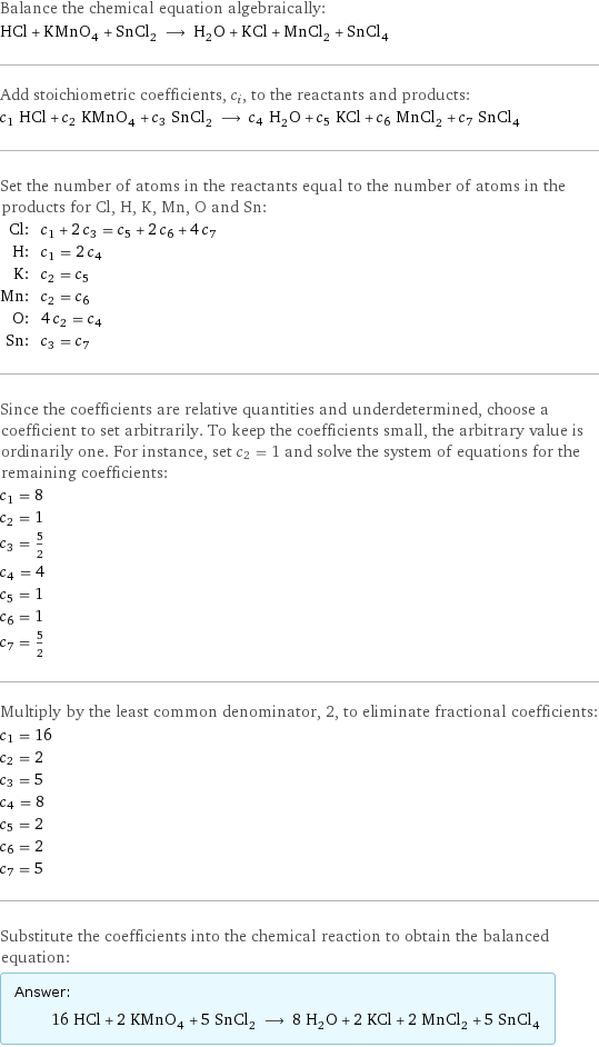 Balance the chemical equation algebraically: HCl + KMnO_4 + SnCl_2 ⟶ H_2O + KCl + MnCl_2 + SnCl_4 Add stoichiometric coefficients, c_i, to the reactants and products: c_1 HCl + c_2 KMnO_4 + c_3 SnCl_2 ⟶ c_4 H_2O + c_5 KCl + c_6 MnCl_2 + c_7 SnCl_4 Set the number of atoms in the reactants equal to the number of atoms in the products for Cl, H, K, Mn, O and Sn: Cl: | c_1 + 2 c_3 = c_5 + 2 c_6 + 4 c_7 H: | c_1 = 2 c_4 K: | c_2 = c_5 Mn: | c_2 = c_6 O: | 4 c_2 = c_4 Sn: | c_3 = c_7 Since the coefficients are relative quantities and underdetermined, choose a coefficient to set arbitrarily. To keep the coefficients small, the arbitrary value is ordinarily one. For instance, set c_2 = 1 and solve the system of equations for the remaining coefficients: c_1 = 8 c_2 = 1 c_3 = 5/2 c_4 = 4 c_5 = 1 c_6 = 1 c_7 = 5/2 Multiply by the least common denominator, 2, to eliminate fractional coefficients: c_1 = 16 c_2 = 2 c_3 = 5 c_4 = 8 c_5 = 2 c_6 = 2 c_7 = 5 Substitute the coefficients into the chemical reaction to obtain the balanced equation: Answer: |   | 16 HCl + 2 KMnO_4 + 5 SnCl_2 ⟶ 8 H_2O + 2 KCl + 2 MnCl_2 + 5 SnCl_4