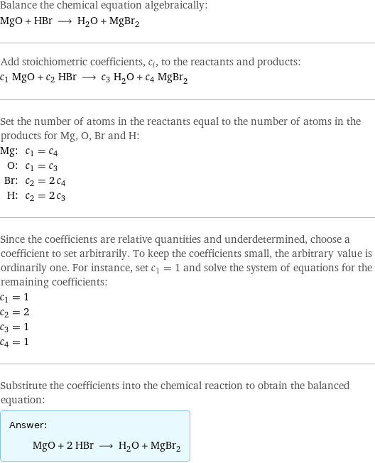 Balance the chemical equation algebraically: MgO + HBr ⟶ H_2O + MgBr_2 Add stoichiometric coefficients, c_i, to the reactants and products: c_1 MgO + c_2 HBr ⟶ c_3 H_2O + c_4 MgBr_2 Set the number of atoms in the reactants equal to the number of atoms in the products for Mg, O, Br and H: Mg: | c_1 = c_4 O: | c_1 = c_3 Br: | c_2 = 2 c_4 H: | c_2 = 2 c_3 Since the coefficients are relative quantities and underdetermined, choose a coefficient to set arbitrarily. To keep the coefficients small, the arbitrary value is ordinarily one. For instance, set c_1 = 1 and solve the system of equations for the remaining coefficients: c_1 = 1 c_2 = 2 c_3 = 1 c_4 = 1 Substitute the coefficients into the chemical reaction to obtain the balanced equation: Answer: |   | MgO + 2 HBr ⟶ H_2O + MgBr_2