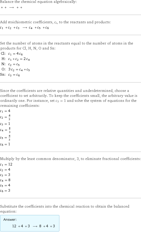 Balance the chemical equation algebraically:  + + ⟶ + +  Add stoichiometric coefficients, c_i, to the reactants and products: c_1 + c_2 + c_3 ⟶ c_4 + c_5 + c_6  Set the number of atoms in the reactants equal to the number of atoms in the products for Cl, H, N, O and Sn: Cl: | c_1 = 4 c_6 H: | c_1 + c_2 = 2 c_4 N: | c_2 = c_5 O: | 3 c_2 = c_4 + c_5 Sn: | c_3 = c_6 Since the coefficients are relative quantities and underdetermined, choose a coefficient to set arbitrarily. To keep the coefficients small, the arbitrary value is ordinarily one. For instance, set c_3 = 1 and solve the system of equations for the remaining coefficients: c_1 = 4 c_2 = 4/3 c_3 = 1 c_4 = 8/3 c_5 = 4/3 c_6 = 1 Multiply by the least common denominator, 3, to eliminate fractional coefficients: c_1 = 12 c_2 = 4 c_3 = 3 c_4 = 8 c_5 = 4 c_6 = 3 Substitute the coefficients into the chemical reaction to obtain the balanced equation: Answer: |   | 12 + 4 + 3 ⟶ 8 + 4 + 3 