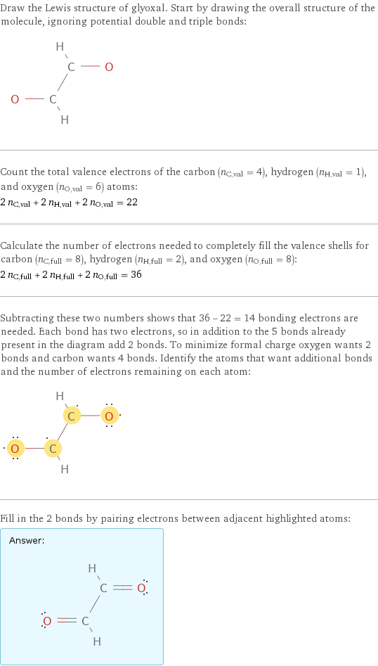 Draw the Lewis structure of glyoxal. Start by drawing the overall structure of the molecule, ignoring potential double and triple bonds:  Count the total valence electrons of the carbon (n_C, val = 4), hydrogen (n_H, val = 1), and oxygen (n_O, val = 6) atoms: 2 n_C, val + 2 n_H, val + 2 n_O, val = 22 Calculate the number of electrons needed to completely fill the valence shells for carbon (n_C, full = 8), hydrogen (n_H, full = 2), and oxygen (n_O, full = 8): 2 n_C, full + 2 n_H, full + 2 n_O, full = 36 Subtracting these two numbers shows that 36 - 22 = 14 bonding electrons are needed. Each bond has two electrons, so in addition to the 5 bonds already present in the diagram add 2 bonds. To minimize formal charge oxygen wants 2 bonds and carbon wants 4 bonds. Identify the atoms that want additional bonds and the number of electrons remaining on each atom:  Fill in the 2 bonds by pairing electrons between adjacent highlighted atoms: Answer: |   | 