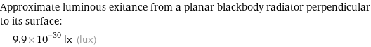 Approximate luminous exitance from a planar blackbody radiator perpendicular to its surface:  | 9.9×10^-30 lx (lux)