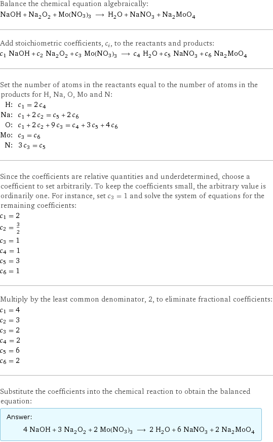 Balance the chemical equation algebraically: NaOH + Na_2O_2 + Mo(NO3)3 ⟶ H_2O + NaNO_3 + Na_2MoO_4 Add stoichiometric coefficients, c_i, to the reactants and products: c_1 NaOH + c_2 Na_2O_2 + c_3 Mo(NO3)3 ⟶ c_4 H_2O + c_5 NaNO_3 + c_6 Na_2MoO_4 Set the number of atoms in the reactants equal to the number of atoms in the products for H, Na, O, Mo and N: H: | c_1 = 2 c_4 Na: | c_1 + 2 c_2 = c_5 + 2 c_6 O: | c_1 + 2 c_2 + 9 c_3 = c_4 + 3 c_5 + 4 c_6 Mo: | c_3 = c_6 N: | 3 c_3 = c_5 Since the coefficients are relative quantities and underdetermined, choose a coefficient to set arbitrarily. To keep the coefficients small, the arbitrary value is ordinarily one. For instance, set c_3 = 1 and solve the system of equations for the remaining coefficients: c_1 = 2 c_2 = 3/2 c_3 = 1 c_4 = 1 c_5 = 3 c_6 = 1 Multiply by the least common denominator, 2, to eliminate fractional coefficients: c_1 = 4 c_2 = 3 c_3 = 2 c_4 = 2 c_5 = 6 c_6 = 2 Substitute the coefficients into the chemical reaction to obtain the balanced equation: Answer: |   | 4 NaOH + 3 Na_2O_2 + 2 Mo(NO3)3 ⟶ 2 H_2O + 6 NaNO_3 + 2 Na_2MoO_4