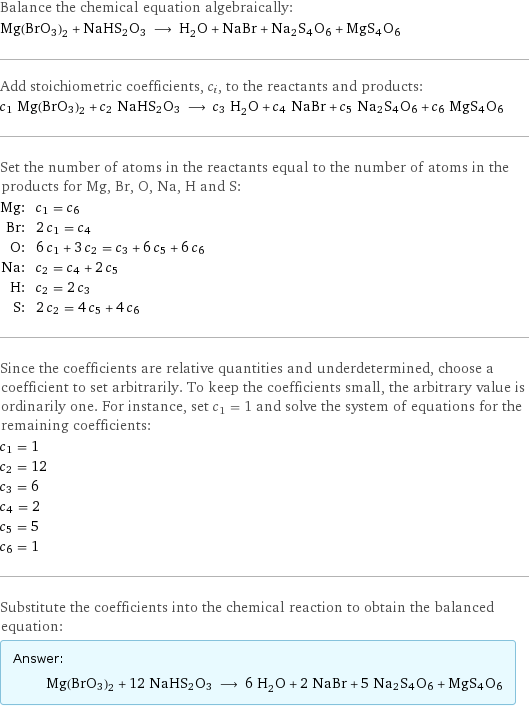 Balance the chemical equation algebraically: Mg(BrO3)2 + NaHS2O3 ⟶ H_2O + NaBr + Na2S4O6 + MgS4O6 Add stoichiometric coefficients, c_i, to the reactants and products: c_1 Mg(BrO3)2 + c_2 NaHS2O3 ⟶ c_3 H_2O + c_4 NaBr + c_5 Na2S4O6 + c_6 MgS4O6 Set the number of atoms in the reactants equal to the number of atoms in the products for Mg, Br, O, Na, H and S: Mg: | c_1 = c_6 Br: | 2 c_1 = c_4 O: | 6 c_1 + 3 c_2 = c_3 + 6 c_5 + 6 c_6 Na: | c_2 = c_4 + 2 c_5 H: | c_2 = 2 c_3 S: | 2 c_2 = 4 c_5 + 4 c_6 Since the coefficients are relative quantities and underdetermined, choose a coefficient to set arbitrarily. To keep the coefficients small, the arbitrary value is ordinarily one. For instance, set c_1 = 1 and solve the system of equations for the remaining coefficients: c_1 = 1 c_2 = 12 c_3 = 6 c_4 = 2 c_5 = 5 c_6 = 1 Substitute the coefficients into the chemical reaction to obtain the balanced equation: Answer: |   | Mg(BrO3)2 + 12 NaHS2O3 ⟶ 6 H_2O + 2 NaBr + 5 Na2S4O6 + MgS4O6