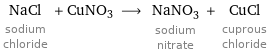 NaCl sodium chloride + CuNO3 ⟶ NaNO_3 sodium nitrate + CuCl cuprous chloride