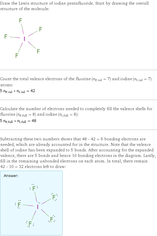 Draw the Lewis structure of iodine pentafluoride. Start by drawing the overall structure of the molecule:  Count the total valence electrons of the fluorine (n_F, val = 7) and iodine (n_I, val = 7) atoms: 5 n_F, val + n_I, val = 42 Calculate the number of electrons needed to completely fill the valence shells for fluorine (n_F, full = 8) and iodine (n_I, full = 8): 5 n_F, full + n_I, full = 48 Subtracting these two numbers shows that 48 - 42 = 6 bonding electrons are needed, which are already accounted for in the structure. Note that the valence shell of iodine has been expanded to 5 bonds. After accounting for the expanded valence, there are 5 bonds and hence 10 bonding electrons in the diagram. Lastly, fill in the remaining unbonded electrons on each atom. In total, there remain 42 - 10 = 32 electrons left to draw: Answer: |   | 