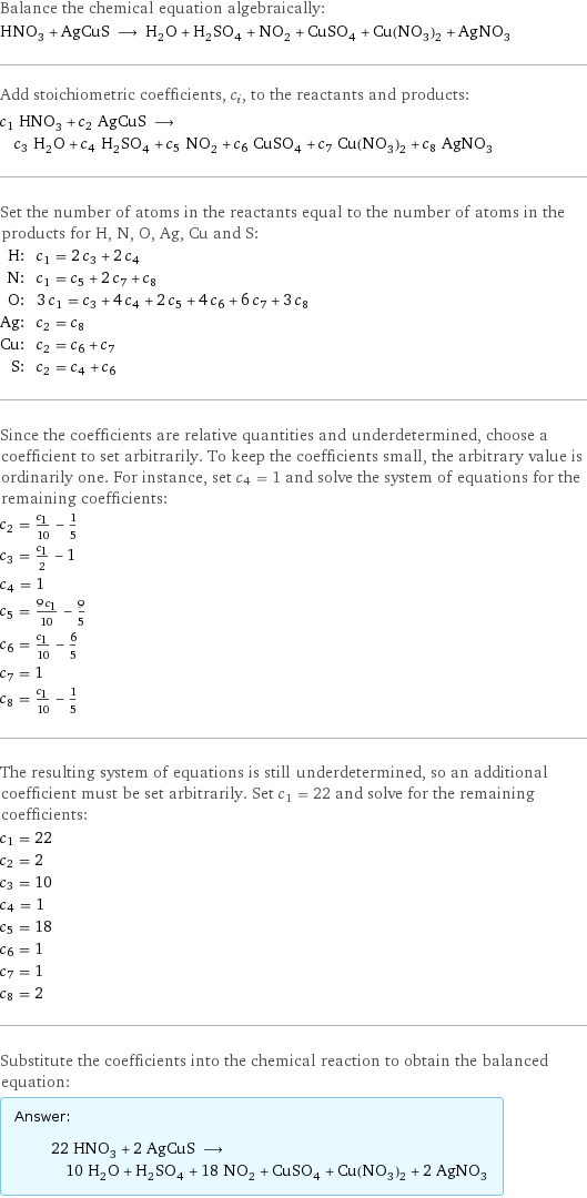 Balance the chemical equation algebraically: HNO_3 + AgCuS ⟶ H_2O + H_2SO_4 + NO_2 + CuSO_4 + Cu(NO_3)_2 + AgNO_3 Add stoichiometric coefficients, c_i, to the reactants and products: c_1 HNO_3 + c_2 AgCuS ⟶ c_3 H_2O + c_4 H_2SO_4 + c_5 NO_2 + c_6 CuSO_4 + c_7 Cu(NO_3)_2 + c_8 AgNO_3 Set the number of atoms in the reactants equal to the number of atoms in the products for H, N, O, Ag, Cu and S: H: | c_1 = 2 c_3 + 2 c_4 N: | c_1 = c_5 + 2 c_7 + c_8 O: | 3 c_1 = c_3 + 4 c_4 + 2 c_5 + 4 c_6 + 6 c_7 + 3 c_8 Ag: | c_2 = c_8 Cu: | c_2 = c_6 + c_7 S: | c_2 = c_4 + c_6 Since the coefficients are relative quantities and underdetermined, choose a coefficient to set arbitrarily. To keep the coefficients small, the arbitrary value is ordinarily one. For instance, set c_4 = 1 and solve the system of equations for the remaining coefficients: c_2 = c_1/10 - 1/5 c_3 = c_1/2 - 1 c_4 = 1 c_5 = (9 c_1)/10 - 9/5 c_6 = c_1/10 - 6/5 c_7 = 1 c_8 = c_1/10 - 1/5 The resulting system of equations is still underdetermined, so an additional coefficient must be set arbitrarily. Set c_1 = 22 and solve for the remaining coefficients: c_1 = 22 c_2 = 2 c_3 = 10 c_4 = 1 c_5 = 18 c_6 = 1 c_7 = 1 c_8 = 2 Substitute the coefficients into the chemical reaction to obtain the balanced equation: Answer: |   | 22 HNO_3 + 2 AgCuS ⟶ 10 H_2O + H_2SO_4 + 18 NO_2 + CuSO_4 + Cu(NO_3)_2 + 2 AgNO_3