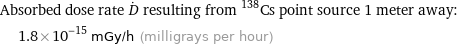 Absorbed dose rate D^. resulting from ^138Cs point source 1 meter away:  | 1.8×10^-15 mGy/h (milligrays per hour)