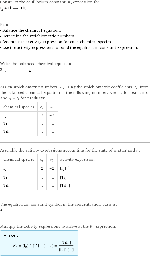 Construct the equilibrium constant, K, expression for: I_2 + Ti ⟶ TiI_4 Plan: • Balance the chemical equation. • Determine the stoichiometric numbers. • Assemble the activity expression for each chemical species. • Use the activity expressions to build the equilibrium constant expression. Write the balanced chemical equation: 2 I_2 + Ti ⟶ TiI_4 Assign stoichiometric numbers, ν_i, using the stoichiometric coefficients, c_i, from the balanced chemical equation in the following manner: ν_i = -c_i for reactants and ν_i = c_i for products: chemical species | c_i | ν_i I_2 | 2 | -2 Ti | 1 | -1 TiI_4 | 1 | 1 Assemble the activity expressions accounting for the state of matter and ν_i: chemical species | c_i | ν_i | activity expression I_2 | 2 | -2 | ([I2])^(-2) Ti | 1 | -1 | ([Ti])^(-1) TiI_4 | 1 | 1 | [TiI4] The equilibrium constant symbol in the concentration basis is: K_c Mulitply the activity expressions to arrive at the K_c expression: Answer: |   | K_c = ([I2])^(-2) ([Ti])^(-1) [TiI4] = ([TiI4])/(([I2])^2 [Ti])