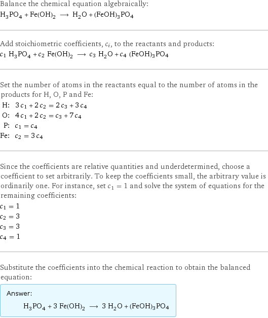 Balance the chemical equation algebraically: H_3PO_4 + Fe(OH)_2 ⟶ H_2O + (FeOH)3PO4 Add stoichiometric coefficients, c_i, to the reactants and products: c_1 H_3PO_4 + c_2 Fe(OH)_2 ⟶ c_3 H_2O + c_4 (FeOH)3PO4 Set the number of atoms in the reactants equal to the number of atoms in the products for H, O, P and Fe: H: | 3 c_1 + 2 c_2 = 2 c_3 + 3 c_4 O: | 4 c_1 + 2 c_2 = c_3 + 7 c_4 P: | c_1 = c_4 Fe: | c_2 = 3 c_4 Since the coefficients are relative quantities and underdetermined, choose a coefficient to set arbitrarily. To keep the coefficients small, the arbitrary value is ordinarily one. For instance, set c_1 = 1 and solve the system of equations for the remaining coefficients: c_1 = 1 c_2 = 3 c_3 = 3 c_4 = 1 Substitute the coefficients into the chemical reaction to obtain the balanced equation: Answer: |   | H_3PO_4 + 3 Fe(OH)_2 ⟶ 3 H_2O + (FeOH)3PO4