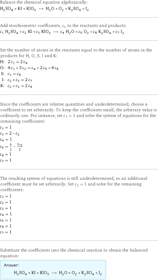 Balance the chemical equation algebraically: H_2SO_4 + KI + KIO_3 ⟶ H_2O + O_2 + K_2SO_4 + I_2 Add stoichiometric coefficients, c_i, to the reactants and products: c_1 H_2SO_4 + c_2 KI + c_3 KIO_3 ⟶ c_4 H_2O + c_5 O_2 + c_6 K_2SO_4 + c_7 I_2 Set the number of atoms in the reactants equal to the number of atoms in the products for H, O, S, I and K: H: | 2 c_1 = 2 c_4 O: | 4 c_1 + 3 c_3 = c_4 + 2 c_5 + 4 c_6 S: | c_1 = c_6 I: | c_2 + c_3 = 2 c_7 K: | c_2 + c_3 = 2 c_6 Since the coefficients are relative quantities and underdetermined, choose a coefficient to set arbitrarily. To keep the coefficients small, the arbitrary value is ordinarily one. For instance, set c_1 = 1 and solve the system of equations for the remaining coefficients: c_1 = 1 c_3 = 2 - c_2 c_4 = 1 c_5 = 5/2 - (3 c_2)/2 c_6 = 1 c_7 = 1 The resulting system of equations is still underdetermined, so an additional coefficient must be set arbitrarily. Set c_2 = 1 and solve for the remaining coefficients: c_1 = 1 c_2 = 1 c_3 = 1 c_4 = 1 c_5 = 1 c_6 = 1 c_7 = 1 Substitute the coefficients into the chemical reaction to obtain the balanced equation: Answer: |   | H_2SO_4 + KI + KIO_3 ⟶ H_2O + O_2 + K_2SO_4 + I_2