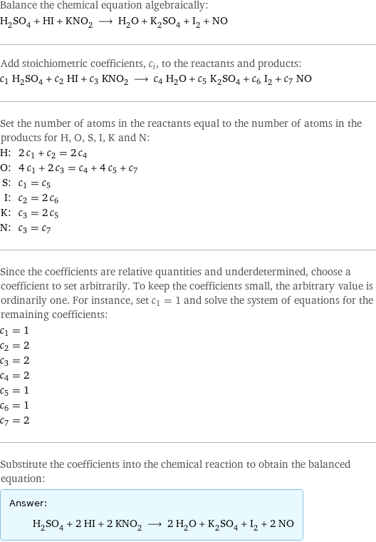 Balance the chemical equation algebraically: H_2SO_4 + HI + KNO_2 ⟶ H_2O + K_2SO_4 + I_2 + NO Add stoichiometric coefficients, c_i, to the reactants and products: c_1 H_2SO_4 + c_2 HI + c_3 KNO_2 ⟶ c_4 H_2O + c_5 K_2SO_4 + c_6 I_2 + c_7 NO Set the number of atoms in the reactants equal to the number of atoms in the products for H, O, S, I, K and N: H: | 2 c_1 + c_2 = 2 c_4 O: | 4 c_1 + 2 c_3 = c_4 + 4 c_5 + c_7 S: | c_1 = c_5 I: | c_2 = 2 c_6 K: | c_3 = 2 c_5 N: | c_3 = c_7 Since the coefficients are relative quantities and underdetermined, choose a coefficient to set arbitrarily. To keep the coefficients small, the arbitrary value is ordinarily one. For instance, set c_1 = 1 and solve the system of equations for the remaining coefficients: c_1 = 1 c_2 = 2 c_3 = 2 c_4 = 2 c_5 = 1 c_6 = 1 c_7 = 2 Substitute the coefficients into the chemical reaction to obtain the balanced equation: Answer: |   | H_2SO_4 + 2 HI + 2 KNO_2 ⟶ 2 H_2O + K_2SO_4 + I_2 + 2 NO