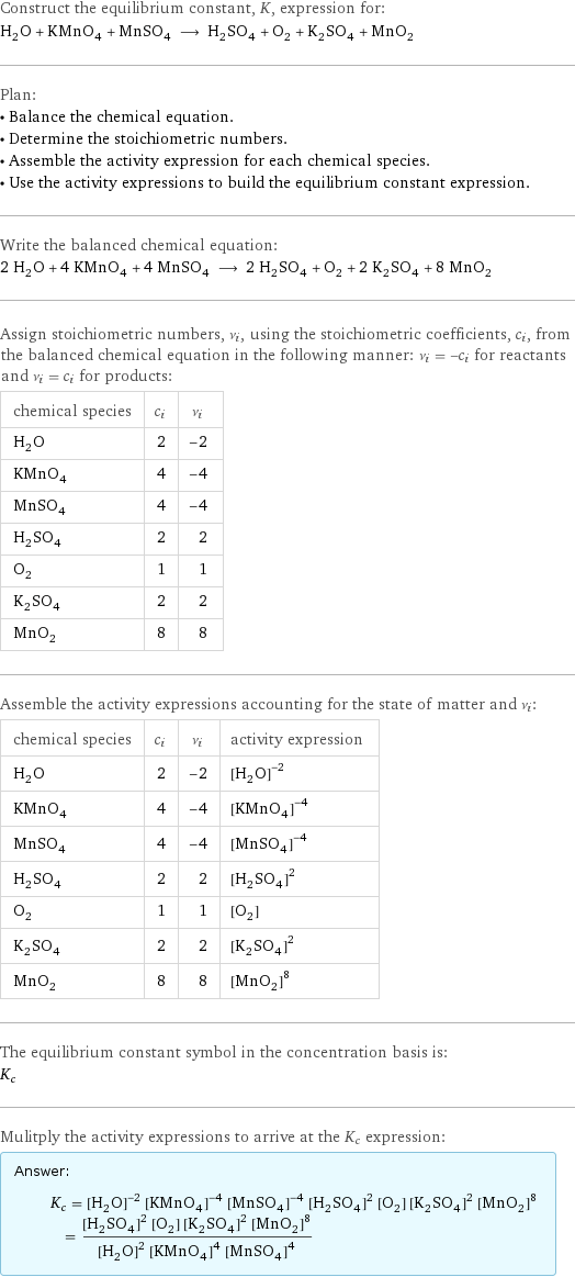 Construct the equilibrium constant, K, expression for: H_2O + KMnO_4 + MnSO_4 ⟶ H_2SO_4 + O_2 + K_2SO_4 + MnO_2 Plan: • Balance the chemical equation. • Determine the stoichiometric numbers. • Assemble the activity expression for each chemical species. • Use the activity expressions to build the equilibrium constant expression. Write the balanced chemical equation: 2 H_2O + 4 KMnO_4 + 4 MnSO_4 ⟶ 2 H_2SO_4 + O_2 + 2 K_2SO_4 + 8 MnO_2 Assign stoichiometric numbers, ν_i, using the stoichiometric coefficients, c_i, from the balanced chemical equation in the following manner: ν_i = -c_i for reactants and ν_i = c_i for products: chemical species | c_i | ν_i H_2O | 2 | -2 KMnO_4 | 4 | -4 MnSO_4 | 4 | -4 H_2SO_4 | 2 | 2 O_2 | 1 | 1 K_2SO_4 | 2 | 2 MnO_2 | 8 | 8 Assemble the activity expressions accounting for the state of matter and ν_i: chemical species | c_i | ν_i | activity expression H_2O | 2 | -2 | ([H2O])^(-2) KMnO_4 | 4 | -4 | ([KMnO4])^(-4) MnSO_4 | 4 | -4 | ([MnSO4])^(-4) H_2SO_4 | 2 | 2 | ([H2SO4])^2 O_2 | 1 | 1 | [O2] K_2SO_4 | 2 | 2 | ([K2SO4])^2 MnO_2 | 8 | 8 | ([MnO2])^8 The equilibrium constant symbol in the concentration basis is: K_c Mulitply the activity expressions to arrive at the K_c expression: Answer: |   | K_c = ([H2O])^(-2) ([KMnO4])^(-4) ([MnSO4])^(-4) ([H2SO4])^2 [O2] ([K2SO4])^2 ([MnO2])^8 = (([H2SO4])^2 [O2] ([K2SO4])^2 ([MnO2])^8)/(([H2O])^2 ([KMnO4])^4 ([MnSO4])^4)