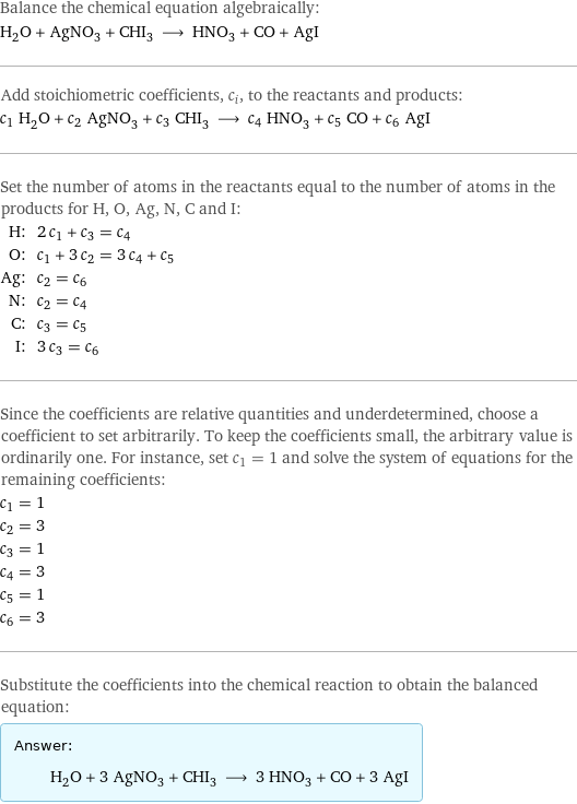 Balance the chemical equation algebraically: H_2O + AgNO_3 + CHI_3 ⟶ HNO_3 + CO + AgI Add stoichiometric coefficients, c_i, to the reactants and products: c_1 H_2O + c_2 AgNO_3 + c_3 CHI_3 ⟶ c_4 HNO_3 + c_5 CO + c_6 AgI Set the number of atoms in the reactants equal to the number of atoms in the products for H, O, Ag, N, C and I: H: | 2 c_1 + c_3 = c_4 O: | c_1 + 3 c_2 = 3 c_4 + c_5 Ag: | c_2 = c_6 N: | c_2 = c_4 C: | c_3 = c_5 I: | 3 c_3 = c_6 Since the coefficients are relative quantities and underdetermined, choose a coefficient to set arbitrarily. To keep the coefficients small, the arbitrary value is ordinarily one. For instance, set c_1 = 1 and solve the system of equations for the remaining coefficients: c_1 = 1 c_2 = 3 c_3 = 1 c_4 = 3 c_5 = 1 c_6 = 3 Substitute the coefficients into the chemical reaction to obtain the balanced equation: Answer: |   | H_2O + 3 AgNO_3 + CHI_3 ⟶ 3 HNO_3 + CO + 3 AgI