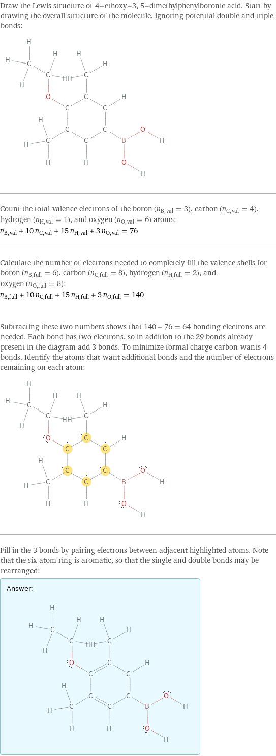 Draw the Lewis structure of 4-ethoxy-3, 5-dimethylphenylboronic acid. Start by drawing the overall structure of the molecule, ignoring potential double and triple bonds:  Count the total valence electrons of the boron (n_B, val = 3), carbon (n_C, val = 4), hydrogen (n_H, val = 1), and oxygen (n_O, val = 6) atoms: n_B, val + 10 n_C, val + 15 n_H, val + 3 n_O, val = 76 Calculate the number of electrons needed to completely fill the valence shells for boron (n_B, full = 6), carbon (n_C, full = 8), hydrogen (n_H, full = 2), and oxygen (n_O, full = 8): n_B, full + 10 n_C, full + 15 n_H, full + 3 n_O, full = 140 Subtracting these two numbers shows that 140 - 76 = 64 bonding electrons are needed. Each bond has two electrons, so in addition to the 29 bonds already present in the diagram add 3 bonds. To minimize formal charge carbon wants 4 bonds. Identify the atoms that want additional bonds and the number of electrons remaining on each atom:  Fill in the 3 bonds by pairing electrons between adjacent highlighted atoms. Note that the six atom ring is aromatic, so that the single and double bonds may be rearranged: Answer: |   | 