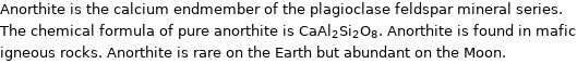 Anorthite is the calcium endmember of the plagioclase feldspar mineral series. The chemical formula of pure anorthite is CaAl_2Si_2O_8. Anorthite is found in mafic igneous rocks. Anorthite is rare on the Earth but abundant on the Moon.