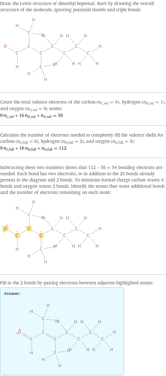 Draw the Lewis structure of dimethyl heptenal. Start by drawing the overall structure of the molecule, ignoring potential double and triple bonds:  Count the total valence electrons of the carbon (n_C, val = 4), hydrogen (n_H, val = 1), and oxygen (n_O, val = 6) atoms: 9 n_C, val + 16 n_H, val + n_O, val = 58 Calculate the number of electrons needed to completely fill the valence shells for carbon (n_C, full = 8), hydrogen (n_H, full = 2), and oxygen (n_O, full = 8): 9 n_C, full + 16 n_H, full + n_O, full = 112 Subtracting these two numbers shows that 112 - 58 = 54 bonding electrons are needed. Each bond has two electrons, so in addition to the 25 bonds already present in the diagram add 2 bonds. To minimize formal charge carbon wants 4 bonds and oxygen wants 2 bonds. Identify the atoms that want additional bonds and the number of electrons remaining on each atom:  Fill in the 2 bonds by pairing electrons between adjacent highlighted atoms: Answer: |   | 