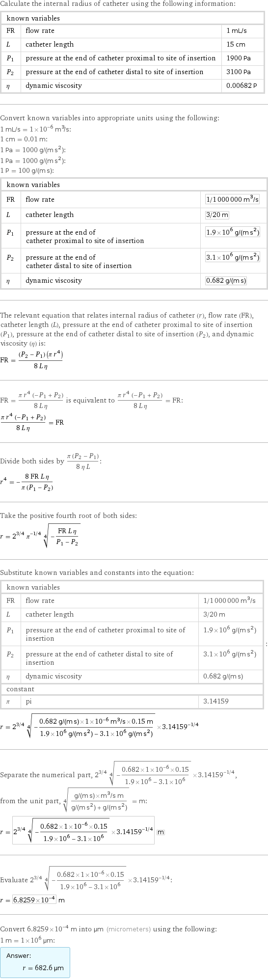 Calculate the internal radius of catheter using the following information: known variables | |  FR | flow rate | 1 mL/s L | catheter length | 15 cm P_1 | pressure at the end of catheter proximal to site of insertion | 1900 Pa P_2 | pressure at the end of catheter distal to site of insertion | 3100 Pa η | dynamic viscosity | 0.00682 P Convert known variables into appropriate units using the following: 1 mL/s = 1×10^-6 m^3/s: 1 cm = 0.01 m: 1 Pa = 1000 g/(m s^2): 1 Pa = 1000 g/(m s^2): 1 P = 100 g/(m s): known variables | |  FR | flow rate | 1/1000000 m^3/s L | catheter length | 3/20 m P_1 | pressure at the end of catheter proximal to site of insertion | 1.9×10^6 g/(m s^2) P_2 | pressure at the end of catheter distal to site of insertion | 3.1×10^6 g/(m s^2) η | dynamic viscosity | 0.682 g/(m s) The relevant equation that relates internal radius of catheter (r), flow rate (FR), catheter length (L), pressure at the end of catheter proximal to site of insertion (P_1), pressure at the end of catheter distal to site of insertion (P_2), and dynamic viscosity (η) is: FR = ((P_2 - P_1) (π r^4))/(8 L η) FR = (π r^4 (-P_1 + P_2))/(8 L η) is equivalent to (π r^4 (-P_1 + P_2))/(8 L η) = FR: (π r^4 (-P_1 + P_2))/(8 L η) = FR Divide both sides by (π (P_2 - P_1))/(8 η L): r^4 = -(8 FR L η)/(π (P_1 - P_2)) Take the positive fourth root of both sides: r = 2^(3/4) π^(-1/4) (-(FR L η)/(P_1 - P_2))^(1/4) Substitute known variables and constants into the equation: known variables | |  FR | flow rate | 1/1000000 m^3/s L | catheter length | 3/20 m P_1 | pressure at the end of catheter proximal to site of insertion | 1.9×10^6 g/(m s^2) P_2 | pressure at the end of catheter distal to site of insertion | 3.1×10^6 g/(m s^2) η | dynamic viscosity | 0.682 g/(m s) constant | |  π | pi | 3.14159 | : r = 2^(3/4) (-(0.682 g/(m s)×1×10^-6 m^3/s×0.15 m)/(1.9×10^6 g/(m s^2) - 3.1×10^6 g/(m s^2)))^(1/4)×3.14159^(-1/4) Separate the numerical part, 2^(3/4) (-(0.682×1×10^-6×0.15)/(1.9×10^6 - 3.1×10^6))^(1/4)×3.14159^(-1/4), from the unit part, ((g/(m s)×m^3/s m)/(g/(m s^2) + g/(m s^2)))^(1/4) = m: r = 2^(3/4) (-(0.682×1×10^-6×0.15)/(1.9×10^6 - 3.1×10^6))^(1/4)×3.14159^(-1/4) m Evaluate 2^(3/4) (-(0.682×1×10^-6×0.15)/(1.9×10^6 - 3.1×10^6))^(1/4)×3.14159^(-1/4): r = 6.8259×10^-4 m Convert 6.8259×10^-4 m into µm (micrometers) using the following: 1 m = 1×10^6 µm: Answer: |   | r = 682.6 µm