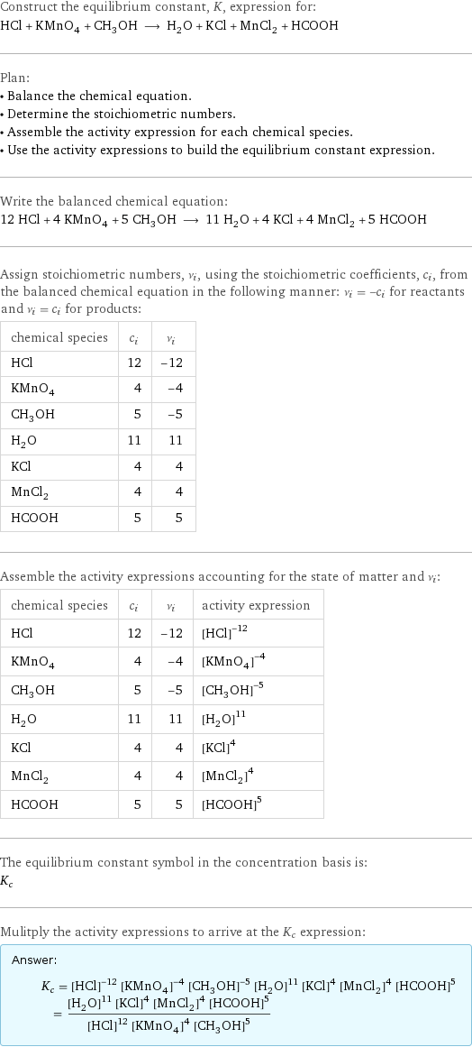 Construct the equilibrium constant, K, expression for: HCl + KMnO_4 + CH_3OH ⟶ H_2O + KCl + MnCl_2 + HCOOH Plan: • Balance the chemical equation. • Determine the stoichiometric numbers. • Assemble the activity expression for each chemical species. • Use the activity expressions to build the equilibrium constant expression. Write the balanced chemical equation: 12 HCl + 4 KMnO_4 + 5 CH_3OH ⟶ 11 H_2O + 4 KCl + 4 MnCl_2 + 5 HCOOH Assign stoichiometric numbers, ν_i, using the stoichiometric coefficients, c_i, from the balanced chemical equation in the following manner: ν_i = -c_i for reactants and ν_i = c_i for products: chemical species | c_i | ν_i HCl | 12 | -12 KMnO_4 | 4 | -4 CH_3OH | 5 | -5 H_2O | 11 | 11 KCl | 4 | 4 MnCl_2 | 4 | 4 HCOOH | 5 | 5 Assemble the activity expressions accounting for the state of matter and ν_i: chemical species | c_i | ν_i | activity expression HCl | 12 | -12 | ([HCl])^(-12) KMnO_4 | 4 | -4 | ([KMnO4])^(-4) CH_3OH | 5 | -5 | ([CH3OH])^(-5) H_2O | 11 | 11 | ([H2O])^11 KCl | 4 | 4 | ([KCl])^4 MnCl_2 | 4 | 4 | ([MnCl2])^4 HCOOH | 5 | 5 | ([HCOOH])^5 The equilibrium constant symbol in the concentration basis is: K_c Mulitply the activity expressions to arrive at the K_c expression: Answer: |   | K_c = ([HCl])^(-12) ([KMnO4])^(-4) ([CH3OH])^(-5) ([H2O])^11 ([KCl])^4 ([MnCl2])^4 ([HCOOH])^5 = (([H2O])^11 ([KCl])^4 ([MnCl2])^4 ([HCOOH])^5)/(([HCl])^12 ([KMnO4])^4 ([CH3OH])^5)