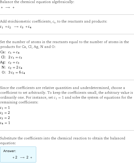 Balance the chemical equation algebraically:  + ⟶ +  Add stoichiometric coefficients, c_i, to the reactants and products: c_1 + c_2 ⟶ c_3 + c_4  Set the number of atoms in the reactants equal to the number of atoms in the products for Ca, Cl, Ag, N and O: Ca: | c_1 = c_4 Cl: | 2 c_1 = c_3 Ag: | c_2 = c_3 N: | c_2 = 2 c_4 O: | 3 c_2 = 6 c_4 Since the coefficients are relative quantities and underdetermined, choose a coefficient to set arbitrarily. To keep the coefficients small, the arbitrary value is ordinarily one. For instance, set c_1 = 1 and solve the system of equations for the remaining coefficients: c_1 = 1 c_2 = 2 c_3 = 2 c_4 = 1 Substitute the coefficients into the chemical reaction to obtain the balanced equation: Answer: |   | + 2 ⟶ 2 + 