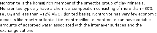 Nontronite is the iron(III) rich member of the smectite group of clay minerals. Nontronites typically have a chemical composition consisting of more than ~30% Fe_2O_3 and less than ~12% Al_2O_3 (ignited basis). Nontronite has very few economic deposits like montmorillonite Like montmorillonite, nontronite can have variable amounts of adsorbed water associated with the interlayer surfaces and the exchange cations.