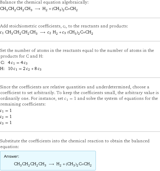 Balance the chemical equation algebraically: CH_3CH_2CH_2CH_3 ⟶ H_2 + (CH_3)_2C=CH_2 Add stoichiometric coefficients, c_i, to the reactants and products: c_1 CH_3CH_2CH_2CH_3 ⟶ c_2 H_2 + c_3 (CH_3)_2C=CH_2 Set the number of atoms in the reactants equal to the number of atoms in the products for C and H: C: | 4 c_1 = 4 c_3 H: | 10 c_1 = 2 c_2 + 8 c_3 Since the coefficients are relative quantities and underdetermined, choose a coefficient to set arbitrarily. To keep the coefficients small, the arbitrary value is ordinarily one. For instance, set c_1 = 1 and solve the system of equations for the remaining coefficients: c_1 = 1 c_2 = 1 c_3 = 1 Substitute the coefficients into the chemical reaction to obtain the balanced equation: Answer: |   | CH_3CH_2CH_2CH_3 ⟶ H_2 + (CH_3)_2C=CH_2