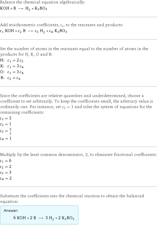 Balance the chemical equation algebraically: KOH + B ⟶ H_2 + K3BO3 Add stoichiometric coefficients, c_i, to the reactants and products: c_1 KOH + c_2 B ⟶ c_3 H_2 + c_4 K3BO3 Set the number of atoms in the reactants equal to the number of atoms in the products for H, K, O and B: H: | c_1 = 2 c_3 K: | c_1 = 3 c_4 O: | c_1 = 3 c_4 B: | c_2 = c_4 Since the coefficients are relative quantities and underdetermined, choose a coefficient to set arbitrarily. To keep the coefficients small, the arbitrary value is ordinarily one. For instance, set c_2 = 1 and solve the system of equations for the remaining coefficients: c_1 = 3 c_2 = 1 c_3 = 3/2 c_4 = 1 Multiply by the least common denominator, 2, to eliminate fractional coefficients: c_1 = 6 c_2 = 2 c_3 = 3 c_4 = 2 Substitute the coefficients into the chemical reaction to obtain the balanced equation: Answer: |   | 6 KOH + 2 B ⟶ 3 H_2 + 2 K3BO3