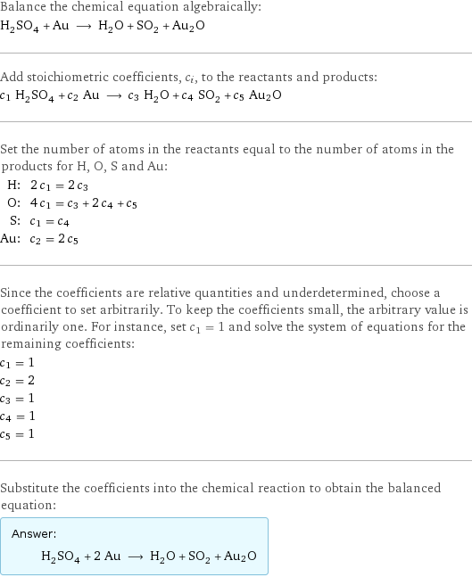 Balance the chemical equation algebraically: H_2SO_4 + Au ⟶ H_2O + SO_2 + Au2O Add stoichiometric coefficients, c_i, to the reactants and products: c_1 H_2SO_4 + c_2 Au ⟶ c_3 H_2O + c_4 SO_2 + c_5 Au2O Set the number of atoms in the reactants equal to the number of atoms in the products for H, O, S and Au: H: | 2 c_1 = 2 c_3 O: | 4 c_1 = c_3 + 2 c_4 + c_5 S: | c_1 = c_4 Au: | c_2 = 2 c_5 Since the coefficients are relative quantities and underdetermined, choose a coefficient to set arbitrarily. To keep the coefficients small, the arbitrary value is ordinarily one. For instance, set c_1 = 1 and solve the system of equations for the remaining coefficients: c_1 = 1 c_2 = 2 c_3 = 1 c_4 = 1 c_5 = 1 Substitute the coefficients into the chemical reaction to obtain the balanced equation: Answer: |   | H_2SO_4 + 2 Au ⟶ H_2O + SO_2 + Au2O