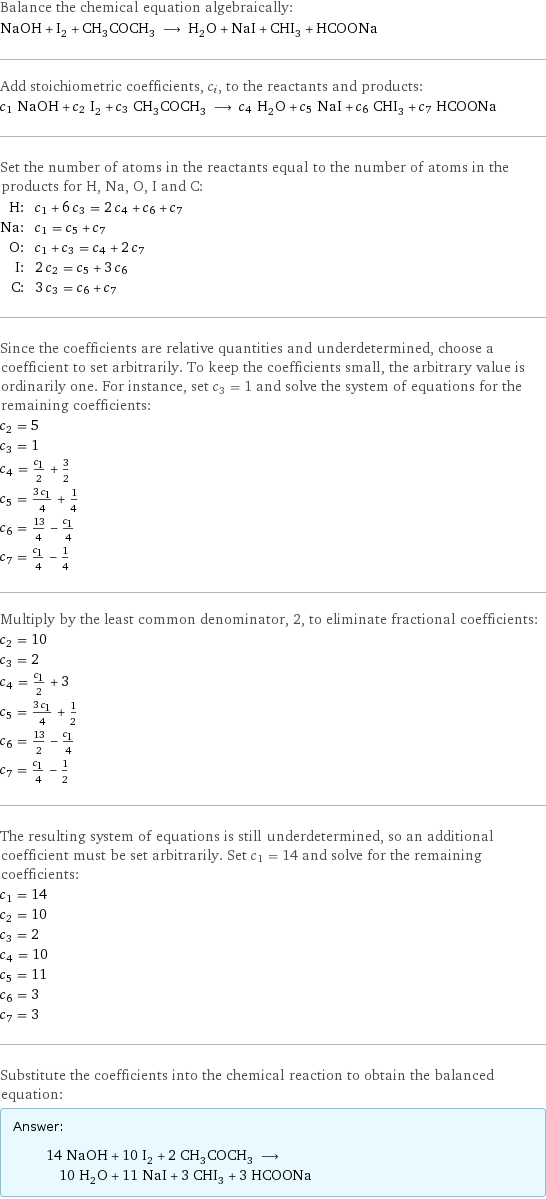 Balance the chemical equation algebraically: NaOH + I_2 + CH_3COCH_3 ⟶ H_2O + NaI + CHI_3 + HCOONa Add stoichiometric coefficients, c_i, to the reactants and products: c_1 NaOH + c_2 I_2 + c_3 CH_3COCH_3 ⟶ c_4 H_2O + c_5 NaI + c_6 CHI_3 + c_7 HCOONa Set the number of atoms in the reactants equal to the number of atoms in the products for H, Na, O, I and C: H: | c_1 + 6 c_3 = 2 c_4 + c_6 + c_7 Na: | c_1 = c_5 + c_7 O: | c_1 + c_3 = c_4 + 2 c_7 I: | 2 c_2 = c_5 + 3 c_6 C: | 3 c_3 = c_6 + c_7 Since the coefficients are relative quantities and underdetermined, choose a coefficient to set arbitrarily. To keep the coefficients small, the arbitrary value is ordinarily one. For instance, set c_3 = 1 and solve the system of equations for the remaining coefficients: c_2 = 5 c_3 = 1 c_4 = c_1/2 + 3/2 c_5 = (3 c_1)/4 + 1/4 c_6 = 13/4 - c_1/4 c_7 = c_1/4 - 1/4 Multiply by the least common denominator, 2, to eliminate fractional coefficients: c_2 = 10 c_3 = 2 c_4 = c_1/2 + 3 c_5 = (3 c_1)/4 + 1/2 c_6 = 13/2 - c_1/4 c_7 = c_1/4 - 1/2 The resulting system of equations is still underdetermined, so an additional coefficient must be set arbitrarily. Set c_1 = 14 and solve for the remaining coefficients: c_1 = 14 c_2 = 10 c_3 = 2 c_4 = 10 c_5 = 11 c_6 = 3 c_7 = 3 Substitute the coefficients into the chemical reaction to obtain the balanced equation: Answer: |   | 14 NaOH + 10 I_2 + 2 CH_3COCH_3 ⟶ 10 H_2O + 11 NaI + 3 CHI_3 + 3 HCOONa