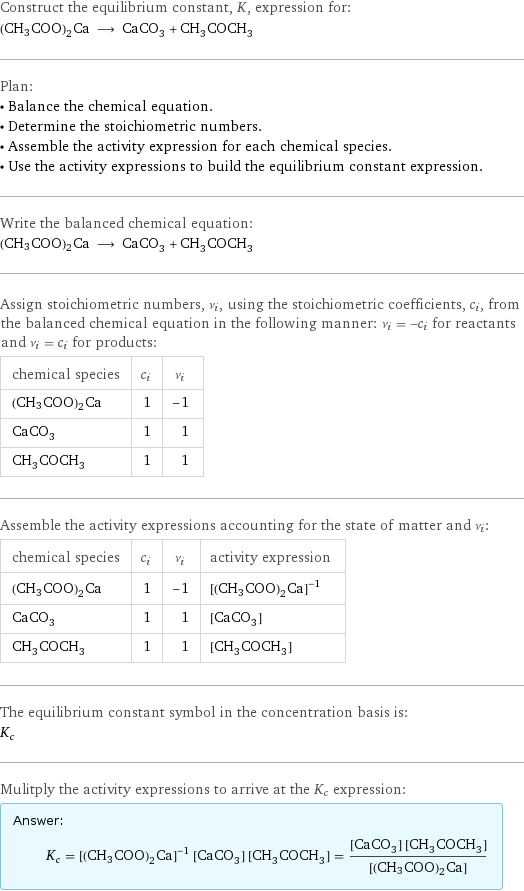 Construct the equilibrium constant, K, expression for: (CH3COO)2Ca ⟶ CaCO_3 + CH_3COCH_3 Plan: • Balance the chemical equation. • Determine the stoichiometric numbers. • Assemble the activity expression for each chemical species. • Use the activity expressions to build the equilibrium constant expression. Write the balanced chemical equation: (CH3COO)2Ca ⟶ CaCO_3 + CH_3COCH_3 Assign stoichiometric numbers, ν_i, using the stoichiometric coefficients, c_i, from the balanced chemical equation in the following manner: ν_i = -c_i for reactants and ν_i = c_i for products: chemical species | c_i | ν_i (CH3COO)2Ca | 1 | -1 CaCO_3 | 1 | 1 CH_3COCH_3 | 1 | 1 Assemble the activity expressions accounting for the state of matter and ν_i: chemical species | c_i | ν_i | activity expression (CH3COO)2Ca | 1 | -1 | ([(CH3COO)2Ca])^(-1) CaCO_3 | 1 | 1 | [CaCO3] CH_3COCH_3 | 1 | 1 | [CH3COCH3] The equilibrium constant symbol in the concentration basis is: K_c Mulitply the activity expressions to arrive at the K_c expression: Answer: |   | K_c = ([(CH3COO)2Ca])^(-1) [CaCO3] [CH3COCH3] = ([CaCO3] [CH3COCH3])/([(CH3COO)2Ca])