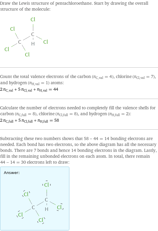 Draw the Lewis structure of pentachloroethane. Start by drawing the overall structure of the molecule:  Count the total valence electrons of the carbon (n_C, val = 4), chlorine (n_Cl, val = 7), and hydrogen (n_H, val = 1) atoms: 2 n_C, val + 5 n_Cl, val + n_H, val = 44 Calculate the number of electrons needed to completely fill the valence shells for carbon (n_C, full = 8), chlorine (n_Cl, full = 8), and hydrogen (n_H, full = 2): 2 n_C, full + 5 n_Cl, full + n_H, full = 58 Subtracting these two numbers shows that 58 - 44 = 14 bonding electrons are needed. Each bond has two electrons, so the above diagram has all the necessary bonds. There are 7 bonds and hence 14 bonding electrons in the diagram. Lastly, fill in the remaining unbonded electrons on each atom. In total, there remain 44 - 14 = 30 electrons left to draw: Answer: |   | 