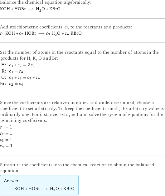 Balance the chemical equation algebraically: KOH + HOBr ⟶ H_2O + KBrO Add stoichiometric coefficients, c_i, to the reactants and products: c_1 KOH + c_2 HOBr ⟶ c_3 H_2O + c_4 KBrO Set the number of atoms in the reactants equal to the number of atoms in the products for H, K, O and Br: H: | c_1 + c_2 = 2 c_3 K: | c_1 = c_4 O: | c_1 + c_2 = c_3 + c_4 Br: | c_2 = c_4 Since the coefficients are relative quantities and underdetermined, choose a coefficient to set arbitrarily. To keep the coefficients small, the arbitrary value is ordinarily one. For instance, set c_1 = 1 and solve the system of equations for the remaining coefficients: c_1 = 1 c_2 = 1 c_3 = 1 c_4 = 1 Substitute the coefficients into the chemical reaction to obtain the balanced equation: Answer: |   | KOH + HOBr ⟶ H_2O + KBrO