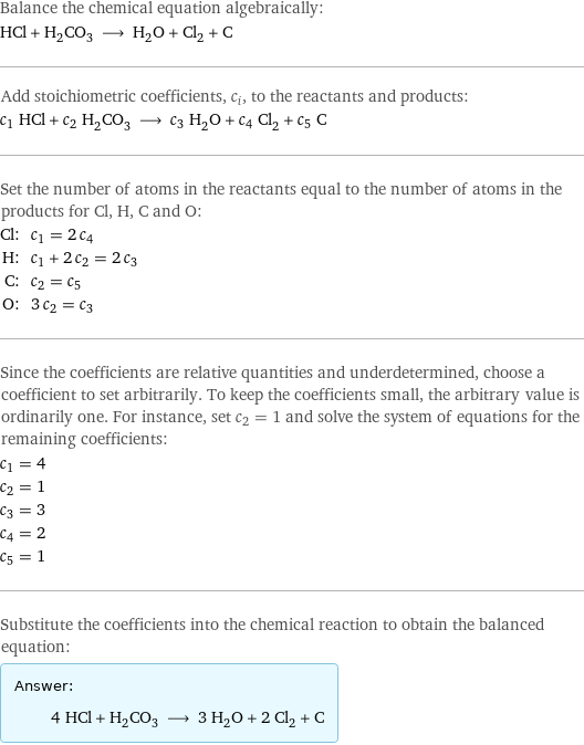 Balance the chemical equation algebraically: HCl + H_2CO_3 ⟶ H_2O + Cl_2 + C Add stoichiometric coefficients, c_i, to the reactants and products: c_1 HCl + c_2 H_2CO_3 ⟶ c_3 H_2O + c_4 Cl_2 + c_5 C Set the number of atoms in the reactants equal to the number of atoms in the products for Cl, H, C and O: Cl: | c_1 = 2 c_4 H: | c_1 + 2 c_2 = 2 c_3 C: | c_2 = c_5 O: | 3 c_2 = c_3 Since the coefficients are relative quantities and underdetermined, choose a coefficient to set arbitrarily. To keep the coefficients small, the arbitrary value is ordinarily one. For instance, set c_2 = 1 and solve the system of equations for the remaining coefficients: c_1 = 4 c_2 = 1 c_3 = 3 c_4 = 2 c_5 = 1 Substitute the coefficients into the chemical reaction to obtain the balanced equation: Answer: |   | 4 HCl + H_2CO_3 ⟶ 3 H_2O + 2 Cl_2 + C