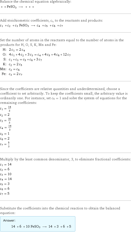 Balance the chemical equation algebraically:  + + FeSO3 ⟶ + + +  Add stoichiometric coefficients, c_i, to the reactants and products: c_1 + c_2 + c_3 FeSO3 ⟶ c_4 + c_5 + c_6 + c_7  Set the number of atoms in the reactants equal to the number of atoms in the products for H, O, S, K, Mn and Fe: H: | 2 c_1 = 2 c_4 O: | 4 c_1 + 4 c_2 + 3 c_3 = c_4 + 4 c_5 + 4 c_6 + 12 c_7 S: | c_1 + c_3 = c_5 + c_6 + 3 c_7 K: | c_2 = 2 c_5 Mn: | c_2 = c_6 Fe: | c_3 = 2 c_7 Since the coefficients are relative quantities and underdetermined, choose a coefficient to set arbitrarily. To keep the coefficients small, the arbitrary value is ordinarily one. For instance, set c_5 = 1 and solve the system of equations for the remaining coefficients: c_1 = 14/3 c_2 = 2 c_3 = 10/3 c_4 = 14/3 c_5 = 1 c_6 = 2 c_7 = 5/3 Multiply by the least common denominator, 3, to eliminate fractional coefficients: c_1 = 14 c_2 = 6 c_3 = 10 c_4 = 14 c_5 = 3 c_6 = 6 c_7 = 5 Substitute the coefficients into the chemical reaction to obtain the balanced equation: Answer: |   | 14 + 6 + 10 FeSO3 ⟶ 14 + 3 + 6 + 5 