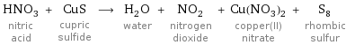 HNO_3 nitric acid + CuS cupric sulfide ⟶ H_2O water + NO_2 nitrogen dioxide + Cu(NO_3)_2 copper(II) nitrate + S_8 rhombic sulfur