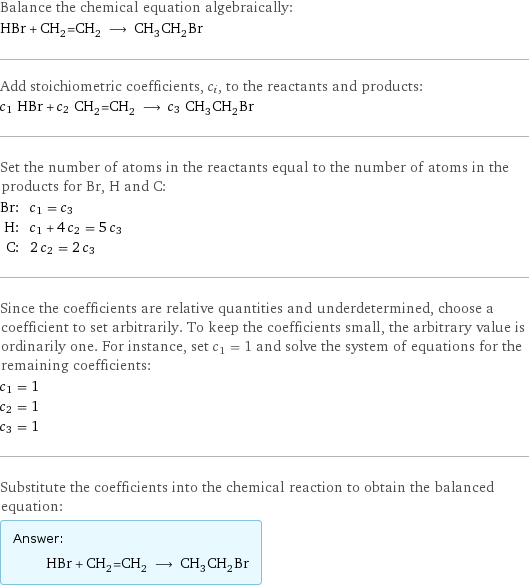 Balance the chemical equation algebraically: HBr + CH_2=CH_2 ⟶ CH_3CH_2Br Add stoichiometric coefficients, c_i, to the reactants and products: c_1 HBr + c_2 CH_2=CH_2 ⟶ c_3 CH_3CH_2Br Set the number of atoms in the reactants equal to the number of atoms in the products for Br, H and C: Br: | c_1 = c_3 H: | c_1 + 4 c_2 = 5 c_3 C: | 2 c_2 = 2 c_3 Since the coefficients are relative quantities and underdetermined, choose a coefficient to set arbitrarily. To keep the coefficients small, the arbitrary value is ordinarily one. For instance, set c_1 = 1 and solve the system of equations for the remaining coefficients: c_1 = 1 c_2 = 1 c_3 = 1 Substitute the coefficients into the chemical reaction to obtain the balanced equation: Answer: |   | HBr + CH_2=CH_2 ⟶ CH_3CH_2Br