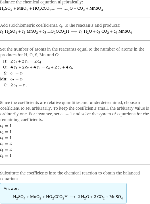 Balance the chemical equation algebraically: H_2SO_4 + MnO_2 + HO_2CCO_2H ⟶ H_2O + CO_2 + MnSO_4 Add stoichiometric coefficients, c_i, to the reactants and products: c_1 H_2SO_4 + c_2 MnO_2 + c_3 HO_2CCO_2H ⟶ c_4 H_2O + c_5 CO_2 + c_6 MnSO_4 Set the number of atoms in the reactants equal to the number of atoms in the products for H, O, S, Mn and C: H: | 2 c_1 + 2 c_3 = 2 c_4 O: | 4 c_1 + 2 c_2 + 4 c_3 = c_4 + 2 c_5 + 4 c_6 S: | c_1 = c_6 Mn: | c_2 = c_6 C: | 2 c_3 = c_5 Since the coefficients are relative quantities and underdetermined, choose a coefficient to set arbitrarily. To keep the coefficients small, the arbitrary value is ordinarily one. For instance, set c_1 = 1 and solve the system of equations for the remaining coefficients: c_1 = 1 c_2 = 1 c_3 = 1 c_4 = 2 c_5 = 2 c_6 = 1 Substitute the coefficients into the chemical reaction to obtain the balanced equation: Answer: |   | H_2SO_4 + MnO_2 + HO_2CCO_2H ⟶ 2 H_2O + 2 CO_2 + MnSO_4