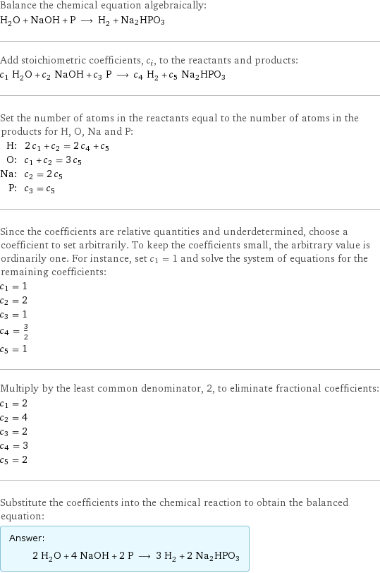 Balance the chemical equation algebraically: H_2O + NaOH + P ⟶ H_2 + Na2HPO3 Add stoichiometric coefficients, c_i, to the reactants and products: c_1 H_2O + c_2 NaOH + c_3 P ⟶ c_4 H_2 + c_5 Na2HPO3 Set the number of atoms in the reactants equal to the number of atoms in the products for H, O, Na and P: H: | 2 c_1 + c_2 = 2 c_4 + c_5 O: | c_1 + c_2 = 3 c_5 Na: | c_2 = 2 c_5 P: | c_3 = c_5 Since the coefficients are relative quantities and underdetermined, choose a coefficient to set arbitrarily. To keep the coefficients small, the arbitrary value is ordinarily one. For instance, set c_1 = 1 and solve the system of equations for the remaining coefficients: c_1 = 1 c_2 = 2 c_3 = 1 c_4 = 3/2 c_5 = 1 Multiply by the least common denominator, 2, to eliminate fractional coefficients: c_1 = 2 c_2 = 4 c_3 = 2 c_4 = 3 c_5 = 2 Substitute the coefficients into the chemical reaction to obtain the balanced equation: Answer: |   | 2 H_2O + 4 NaOH + 2 P ⟶ 3 H_2 + 2 Na2HPO3