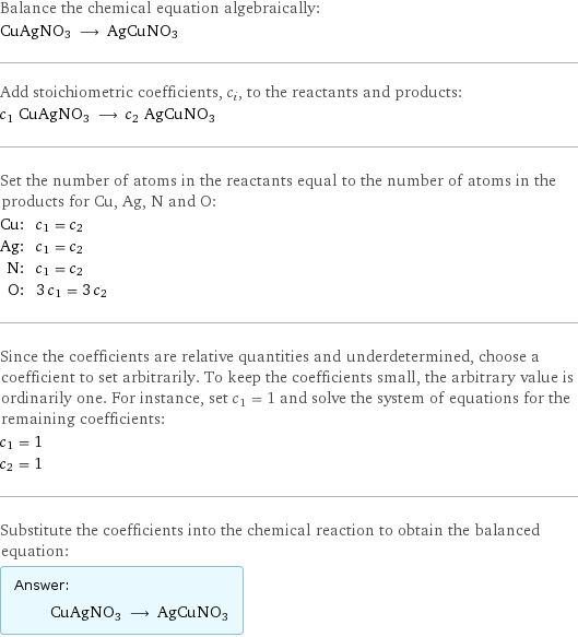 Balance the chemical equation algebraically: CuAgNO3 ⟶ AgCuNO3 Add stoichiometric coefficients, c_i, to the reactants and products: c_1 CuAgNO3 ⟶ c_2 AgCuNO3 Set the number of atoms in the reactants equal to the number of atoms in the products for Cu, Ag, N and O: Cu: | c_1 = c_2 Ag: | c_1 = c_2 N: | c_1 = c_2 O: | 3 c_1 = 3 c_2 Since the coefficients are relative quantities and underdetermined, choose a coefficient to set arbitrarily. To keep the coefficients small, the arbitrary value is ordinarily one. For instance, set c_1 = 1 and solve the system of equations for the remaining coefficients: c_1 = 1 c_2 = 1 Substitute the coefficients into the chemical reaction to obtain the balanced equation: Answer: |   | CuAgNO3 ⟶ AgCuNO3