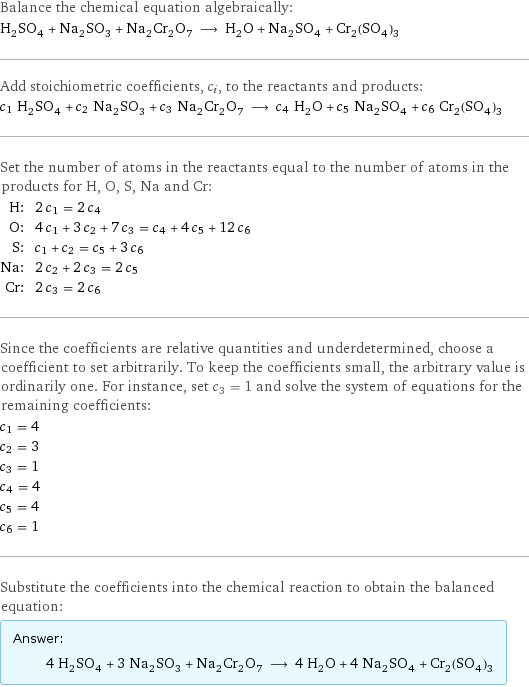 Balance the chemical equation algebraically: H_2SO_4 + Na_2SO_3 + Na_2Cr_2O_7 ⟶ H_2O + Na_2SO_4 + Cr_2(SO_4)_3 Add stoichiometric coefficients, c_i, to the reactants and products: c_1 H_2SO_4 + c_2 Na_2SO_3 + c_3 Na_2Cr_2O_7 ⟶ c_4 H_2O + c_5 Na_2SO_4 + c_6 Cr_2(SO_4)_3 Set the number of atoms in the reactants equal to the number of atoms in the products for H, O, S, Na and Cr: H: | 2 c_1 = 2 c_4 O: | 4 c_1 + 3 c_2 + 7 c_3 = c_4 + 4 c_5 + 12 c_6 S: | c_1 + c_2 = c_5 + 3 c_6 Na: | 2 c_2 + 2 c_3 = 2 c_5 Cr: | 2 c_3 = 2 c_6 Since the coefficients are relative quantities and underdetermined, choose a coefficient to set arbitrarily. To keep the coefficients small, the arbitrary value is ordinarily one. For instance, set c_3 = 1 and solve the system of equations for the remaining coefficients: c_1 = 4 c_2 = 3 c_3 = 1 c_4 = 4 c_5 = 4 c_6 = 1 Substitute the coefficients into the chemical reaction to obtain the balanced equation: Answer: |   | 4 H_2SO_4 + 3 Na_2SO_3 + Na_2Cr_2O_7 ⟶ 4 H_2O + 4 Na_2SO_4 + Cr_2(SO_4)_3