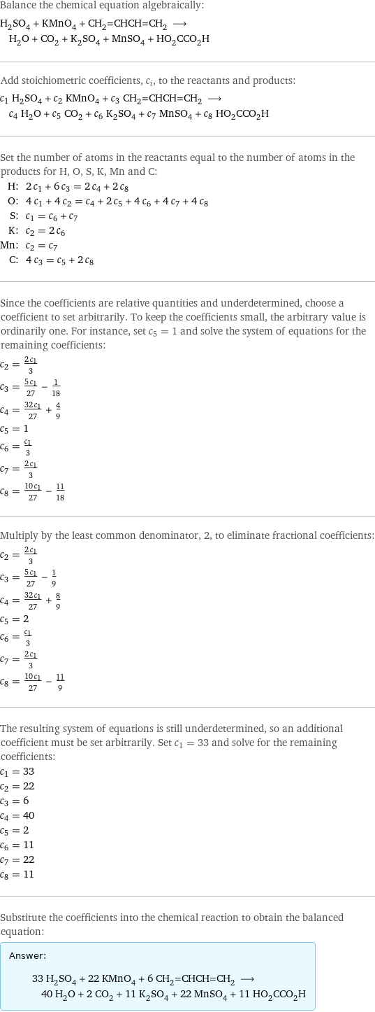 Balance the chemical equation algebraically: H_2SO_4 + KMnO_4 + CH_2=CHCH=CH_2 ⟶ H_2O + CO_2 + K_2SO_4 + MnSO_4 + HO_2CCO_2H Add stoichiometric coefficients, c_i, to the reactants and products: c_1 H_2SO_4 + c_2 KMnO_4 + c_3 CH_2=CHCH=CH_2 ⟶ c_4 H_2O + c_5 CO_2 + c_6 K_2SO_4 + c_7 MnSO_4 + c_8 HO_2CCO_2H Set the number of atoms in the reactants equal to the number of atoms in the products for H, O, S, K, Mn and C: H: | 2 c_1 + 6 c_3 = 2 c_4 + 2 c_8 O: | 4 c_1 + 4 c_2 = c_4 + 2 c_5 + 4 c_6 + 4 c_7 + 4 c_8 S: | c_1 = c_6 + c_7 K: | c_2 = 2 c_6 Mn: | c_2 = c_7 C: | 4 c_3 = c_5 + 2 c_8 Since the coefficients are relative quantities and underdetermined, choose a coefficient to set arbitrarily. To keep the coefficients small, the arbitrary value is ordinarily one. For instance, set c_5 = 1 and solve the system of equations for the remaining coefficients: c_2 = (2 c_1)/3 c_3 = (5 c_1)/27 - 1/18 c_4 = (32 c_1)/27 + 4/9 c_5 = 1 c_6 = c_1/3 c_7 = (2 c_1)/3 c_8 = (10 c_1)/27 - 11/18 Multiply by the least common denominator, 2, to eliminate fractional coefficients: c_2 = (2 c_1)/3 c_3 = (5 c_1)/27 - 1/9 c_4 = (32 c_1)/27 + 8/9 c_5 = 2 c_6 = c_1/3 c_7 = (2 c_1)/3 c_8 = (10 c_1)/27 - 11/9 The resulting system of equations is still underdetermined, so an additional coefficient must be set arbitrarily. Set c_1 = 33 and solve for the remaining coefficients: c_1 = 33 c_2 = 22 c_3 = 6 c_4 = 40 c_5 = 2 c_6 = 11 c_7 = 22 c_8 = 11 Substitute the coefficients into the chemical reaction to obtain the balanced equation: Answer: |   | 33 H_2SO_4 + 22 KMnO_4 + 6 CH_2=CHCH=CH_2 ⟶ 40 H_2O + 2 CO_2 + 11 K_2SO_4 + 22 MnSO_4 + 11 HO_2CCO_2H