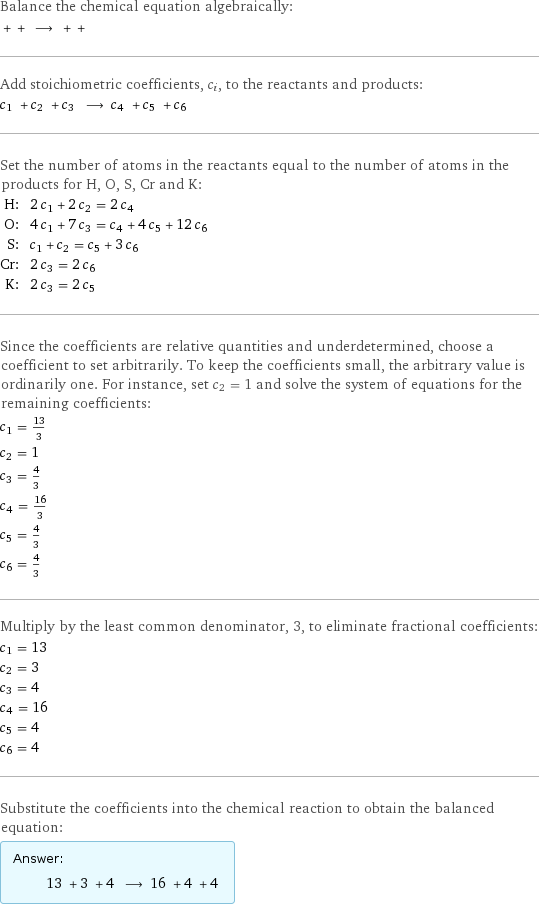 Balance the chemical equation algebraically:  + + ⟶ + +  Add stoichiometric coefficients, c_i, to the reactants and products: c_1 + c_2 + c_3 ⟶ c_4 + c_5 + c_6  Set the number of atoms in the reactants equal to the number of atoms in the products for H, O, S, Cr and K: H: | 2 c_1 + 2 c_2 = 2 c_4 O: | 4 c_1 + 7 c_3 = c_4 + 4 c_5 + 12 c_6 S: | c_1 + c_2 = c_5 + 3 c_6 Cr: | 2 c_3 = 2 c_6 K: | 2 c_3 = 2 c_5 Since the coefficients are relative quantities and underdetermined, choose a coefficient to set arbitrarily. To keep the coefficients small, the arbitrary value is ordinarily one. For instance, set c_2 = 1 and solve the system of equations for the remaining coefficients: c_1 = 13/3 c_2 = 1 c_3 = 4/3 c_4 = 16/3 c_5 = 4/3 c_6 = 4/3 Multiply by the least common denominator, 3, to eliminate fractional coefficients: c_1 = 13 c_2 = 3 c_3 = 4 c_4 = 16 c_5 = 4 c_6 = 4 Substitute the coefficients into the chemical reaction to obtain the balanced equation: Answer: |   | 13 + 3 + 4 ⟶ 16 + 4 + 4 