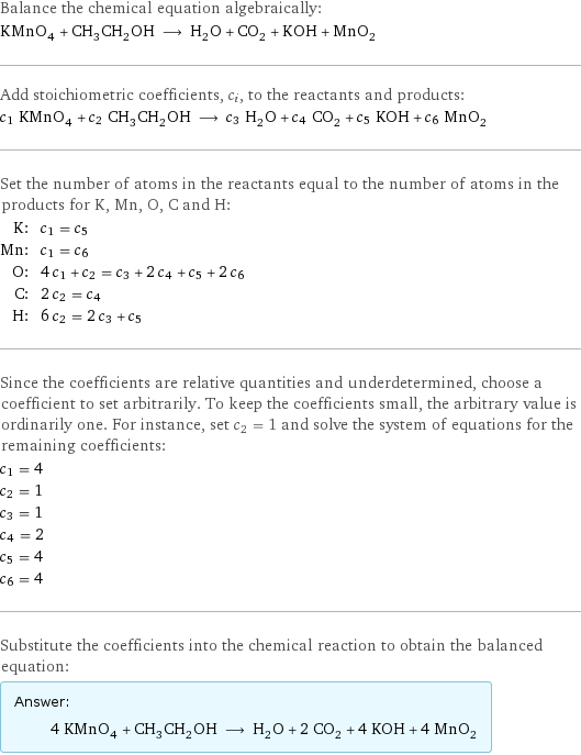 Balance the chemical equation algebraically: KMnO_4 + CH_3CH_2OH ⟶ H_2O + CO_2 + KOH + MnO_2 Add stoichiometric coefficients, c_i, to the reactants and products: c_1 KMnO_4 + c_2 CH_3CH_2OH ⟶ c_3 H_2O + c_4 CO_2 + c_5 KOH + c_6 MnO_2 Set the number of atoms in the reactants equal to the number of atoms in the products for K, Mn, O, C and H: K: | c_1 = c_5 Mn: | c_1 = c_6 O: | 4 c_1 + c_2 = c_3 + 2 c_4 + c_5 + 2 c_6 C: | 2 c_2 = c_4 H: | 6 c_2 = 2 c_3 + c_5 Since the coefficients are relative quantities and underdetermined, choose a coefficient to set arbitrarily. To keep the coefficients small, the arbitrary value is ordinarily one. For instance, set c_2 = 1 and solve the system of equations for the remaining coefficients: c_1 = 4 c_2 = 1 c_3 = 1 c_4 = 2 c_5 = 4 c_6 = 4 Substitute the coefficients into the chemical reaction to obtain the balanced equation: Answer: |   | 4 KMnO_4 + CH_3CH_2OH ⟶ H_2O + 2 CO_2 + 4 KOH + 4 MnO_2