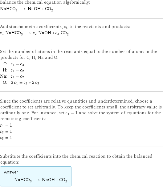 Balance the chemical equation algebraically: NaHCO_3 ⟶ NaOH + CO_2 Add stoichiometric coefficients, c_i, to the reactants and products: c_1 NaHCO_3 ⟶ c_2 NaOH + c_3 CO_2 Set the number of atoms in the reactants equal to the number of atoms in the products for C, H, Na and O: C: | c_1 = c_3 H: | c_1 = c_2 Na: | c_1 = c_2 O: | 3 c_1 = c_2 + 2 c_3 Since the coefficients are relative quantities and underdetermined, choose a coefficient to set arbitrarily. To keep the coefficients small, the arbitrary value is ordinarily one. For instance, set c_1 = 1 and solve the system of equations for the remaining coefficients: c_1 = 1 c_2 = 1 c_3 = 1 Substitute the coefficients into the chemical reaction to obtain the balanced equation: Answer: |   | NaHCO_3 ⟶ NaOH + CO_2